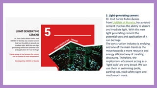 5. Light-generating cement
Dr. José Carlos Rubio Ávalos
from UMSNH of Morelia, has created
cement that has the ability to absorb
and irradiate light. With this new
light generating cement the
potential uses and application of it
can be huge.
The construction industry is evolving
and one of the main trends is the
move towards a more resource and
energy efficient way of creating
structures. Therefore, the
implications of cement acting as a
‘light bulb’ are very broad. We can
use them in swimming pools,
parking lots, road safety signs and
much much more.
 