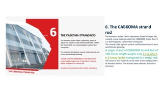 6. The CABKOMA strand
rod
The Komatsu Seiten Fabric Laboratory, based in Japan has
created a new material called the CABKOMA Strand Rod. It
is a thermoplastic carbon fiber composite.
The strand is the lightest seismic reinforcement and is very
aesthetically pleasing.
A single strand of CABKOMA Strand Rod of
160 meter length weighs only 12 kg which
is 5 times lighter compared to a metal rod.
The value of this material can be seen at the headquarters
of Komatsu Seiten. The strands have enforced the entire
structure.
 