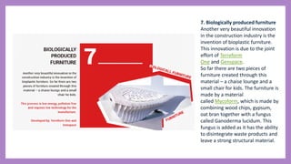 7. Biologically produced furniture
Another very beautiful innovation
in the construction industry is the
invention of bioplastic furniture.
This innovation is due to the joint
effort of Terreform
One and Genspace.
So far there are two pieces of
furniture created through this
material – a chaise lounge and a
small chair for kids. The furniture is
made by a material
called Mycoform, which is made by
combining wood chips, gypsum,
oat bran together with a fungus
called Ganoderma lucidum. This
fungus is added as it has the ability
to disintegrate waste products and
leave a strong structural material.
 