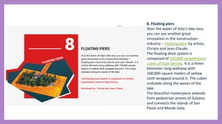 8. Floating piers
Over the water of Italy’s lake Iseo,
you can see another great
innovation in the construction
industry – Floating piers by artists,
Christo and Jean-Claude.
The floating dock system is
composed of 220,000 polyethylene
cubes of high density. It is a three-
kilometer long walkway with
100,000 square meters of yellow
cloth wrapped around it. The cubes
undulate along the waves of the
lake.
The beautiful masterpiece extends
from pedestrian streets of Sulzano
and connects the islands of San
Paolo and Monte Isola.
 