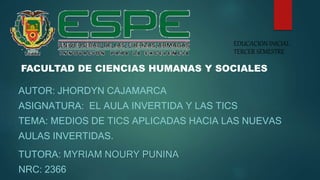 AUTOR: JHORDYN CAJAMARCA
ASIGNATURA: EL AULA INVERTIDA Y LAS TICS
TEMA: MEDIOS DE TICS APLICADAS HACIA LAS NUEVAS
AULAS INVERTIDAS.
TUTORA: MYRIAM NOURY PUNINA
NRC: 2366
EDUCACION INICIAL
TERCER SEMESTRE
FACULTAD DE CIENCIAS HUMANAS Y SOCIALES
 
