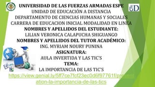 UNIVERSIDAD DE LAS FUERZAS ARMADAS ESPE
UNIDAD DE EDUCACIÓN A DISTANCIA
DEPARTAMENTO DE CIENCIAS HUMANAS Y SOCIALES
CARRERA DE EDUCACION INICIAL MODALIDAD EN LINEA
NOMBRES Y APELLIDOS DEL ESTUDIANTE:
LILIAN VERONICA CALAPUCHA SHIGUANGO
NOMBRES Y APELLIDOS DEL TUTOR ACADÉMICO:
ING. MYRIAM NOURY PUNINA
ASIGNATURA:
AULA INVERTIDA Y LAS TIC’S
TEMA:
LA IMPORTANCIA DE LAS TIC'S
https://view.genial.ly/5ff7ce7fcf23ec0d6f97761f/present
ation-la-importancia-de-las-tics
 