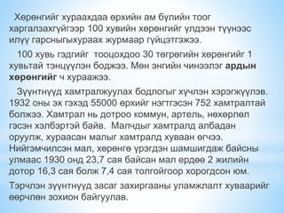 Хөрөнгийг хураахдаа өрхийн ам бүлийн тоог
харгалзахгүйгээр 100 хувийн хөрөнгийг үлдээн түүнээс
илүү гарсныгыхураах журмаар гүйцэтгэжээ.
100 хувь гэдгийг тооцохдоо 30 төгрөгийн хөрөнгийг 1
хувьтай тэнцүүлэн боджээ. Мөн энгийн чинээлэг ардын
хөрөнгийг ч хураажээ.
Зүүнтнүүд хамтралжуулах бодлогыг хүчлэн хэрэгжүүлэв.
1932 оны эх гэхэд 55000 өрхийг нэгтгэсэн 752 хамтралтай
болжээ. Хамтрал нь дотроо коммун, артель, нөхөрлөл
гэсэн хэлбэртэй байв. Малчдыг хамтралд албадан
оруулж, хураасан малыг хамтралд хуваан өгчээ.
Нийгэмчилсэн мал, хөрөнгө үрэгдэн шамшигдаж байсны
улмаас 1930 онд 23,7 сая байсан мал ердөө 2 жилийн
дотор 16,3 сая болж 7,4 сая толгойгоор хорогдсон юм.
Тэрчлэн зүүнтнүүд засаг захиргааны уламжлалт хуваарийг
өөрчлөн зохион байгуулав.
 