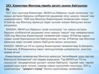 ЗХУ, Коминтерн Монголд төрийн эргэлт зохион байгуулсан
нь
1927 оны сүүлчээр Коминтерн, МАХН-ын байдлын тухай хэлэлцээд “тус
намын доторхи барууны хэлбэрэлтэй урьдахаас илүү ширүүн тэмцэх”-ээр
шийдвэрлэжээ. 1928 онд Монголд Коминтерний төлөөлөгчийн газрыг
И.Зайтер нар Монголд ирмэгцээ сөрөг хүчнийг зохион байгуулах ажлыг
эхлүүлжээ.
БХК(б)Н, МАХН-ын байдлын тухай хэлэлцээд “тус намын доторхи
барууны хэлбэрэлтэй урьдахаас илүү ширүүн тэмцэх”-ээр шийдвэрлэжээ.
1928 онд Монголд Коминтерний төлөөлөгчийн газрыг И.Райтер нарын
гурван хүний бүрэлдэхүүнтэй байгуулахаар тогтов. И.Райтер нар Монголд
ирмэгцээ сөрөг хүчнийг зохион байгуулах ажлыг эхлүүлжээ.
БХК(б)Н, МАХН-ын VII их хуралд Коминтерний төлөөлөгчөөр Б.Шмераль,
М.Амагаев, В.Макдональд нарыг оролцуулахаар шийдвэрлэж, ажиллах
заавар өгчээ.
Коминтерний төлөөлөгчид Монголд ирмэгцээ “хөтөлбөрийг дээд зэргээр
биелүүлэх боломжтой” гэж төвдөө мэдэгджээ. Тэд МАХН-ын ТХ-ны
гишүүдтэй ганцаарчилсан уулзалт зохион байгуулж, тэднийг нам, төрийн
удирдагчдын эсрэг түлхэж, улмаар намын сургуулийн оюутнууд, ЗХУ-д
суралцагсдыг “дайрагч отряд” болгон ашиглахаар төлөвлөжээ.
 