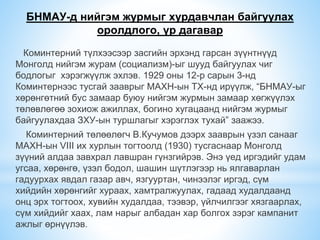 БНМАУ-д нийгэм журмыг хурдавчлан байгуулах
оролдлого, үр дагавар
Коминтерний түлхээсээр засгийн эрхэнд гарсан зүүнтнүүд
Монголд нийгэм журам (социализм)-ыг шууд байгуулах чиг
бодлогыг хэрэгжүүлж эхлэв. 1929 оны 12-р сарын 3-нд
Коминтернээс тусгай зааврыг МАХН-ын ТХ-нд ирүүлж, “БНМАУ-ыг
хөрөнгөтний бус замаар буюу нийгэм журмын замаар хөгжүүлэх
төлөвлөгөө зохиож ажиллах, богино хугацаанд нийгэм журмыг
байгуулахдаа ЗХУ-ын туршлагыг хэрэглэх тухай” заажээ.
Коминтерний төлөөлөгч В.Кучумов дээрх зааврын үзэл санааг
МАХН-ын VIII их хурлын тогтоолд (1930) тусгаснаар Монголд
зүүний алдаа завхрал лавшран гүнзгийрэв. Энэ үед иргэдийг удам
угсаа, хөрөнгө, үзэл бодол, шашин шүтлэгээр нь ялгаварлан
гадуурхах явдал газар авч, язгууртан, чинээлэг иргэд, сүм
хийдийн хөрөнгийг хураах, хамтралжуулах, гадаад худалдаанд
онц эрх тогтоох, хувийн худалдаа, тээвэр, үйлчилгээг хязгаарлах,
сүм хийдийг хаах, лам нарыг албадан хар болгох зэрэг кампанит
ажлыг өрнүүлэв.
 