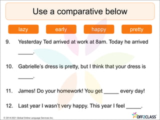 9. Yesterday Ted arrived at work at 8am. Today he arrived
_____.
10. Gabrielle’s dress is pretty, but I think that your dress is
_____.
11. James! Do your homework! You get _____ every day!
12. Last year I wasn’t very happy. This year I feel _____.
Use a comparative below
lazy early happy pretty
© 2014-2021 Global Online Language Services Inc.
 