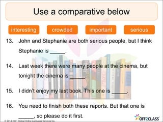 13. John and Stephanie are both serious people, but I think
Stephanie is _____.
14. Last week there were many people at the cinema, but
tonight the cinema is _____.
15. I didn’t enjoy my last book. This one is _____.
16. You need to finish both these reports. But that one is
_____, so please do it first.
Use a comparative below
interesting crowded important serious
© 2014-2021 Global Online Language Services Inc.
 