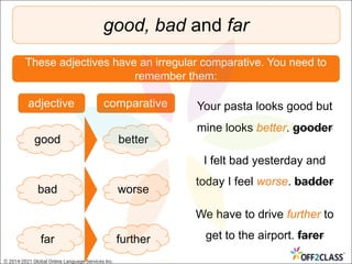 good, bad and far
These adjectives have an irregular comparative. You need to
remember them:
good better
bad worse
far further
adjective comparative Your pasta looks good but
mine looks better. gooder
I felt bad yesterday and
today I feel worse. badder
We have to drive further to
get to the airport. farer
© 2014-2021 Global Online Language Services Inc.
 