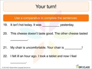 Your turn!
Use a comparative to complete the sentences:
19. It isn’t hot today. It was __________ yesterday.
20. This cheese doesn’t taste good. The other cheese tasted
__________.
21. My chair is uncomfortable. Your chair is __________!
22. I felt ill an hour ago. I took a tablet and now I feel
_________.
© 2014-2021 Global Online Language Services Inc.
 