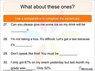 27. Can you please give me some ice so my drink will be
_________?
28. I’m not taking a bus. It’s difficult. Let’s get a taxi because
it’s _________.
29. Don’t speak like that! You must be __________.
30. I only got 67% on my exam yesterday but last month my
grade was _____. Only 52%.
What about these ones?
Use a comparative to complete the sentences:
© 2014-2021 Global Online Language Services Inc.
 