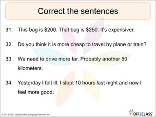 31. This bag is $200. That bag is $250. It’s expensiver.
32. Do you think it is more cheap to travel by plane or train?
33. We need to drive more far. Probably another 50
kilometers.
34. Yesterday I felt ill. I slept 10 hours last night and now I
feel more good.
Correct the sentences
© 2014-2021 Global Online Language Services Inc.
 