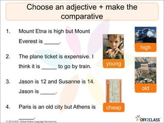 1. Mount Etna is high but Mount
Everest is _____.
2. The plane ticket is expensive. I
think it is _____ to go by train.
3. Jason is 12 and Susanne is 14.
Jason is _____.
4. Paris is an old city but Athens is
_____.
Choose an adjective + make the
comparative
high
cheap
young
old
© 2014-2021 Global Online Language Services Inc.
 
