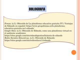 BIBLIOGRAFIA
Femxa. (s.f.). Obtenido de La plataforma educativa gratuita Nº1: Ventajas
de Edmodo en español: https://www.grupofemxa.es/la-plataforma-
educativa-gratuita-no1-edmodo/
Google Sites. (s.f.). Obtenido de Edmodo, como una plataforma virtual en
el ambiente académico:
https://sites.google.com/site/edmodogestion/historia-de-edmodo
Redes Sociales Educativas. (s.f.). Obtenido de Edmodo:
https://sites.google.com/site/redeseduca11/edmodo
 