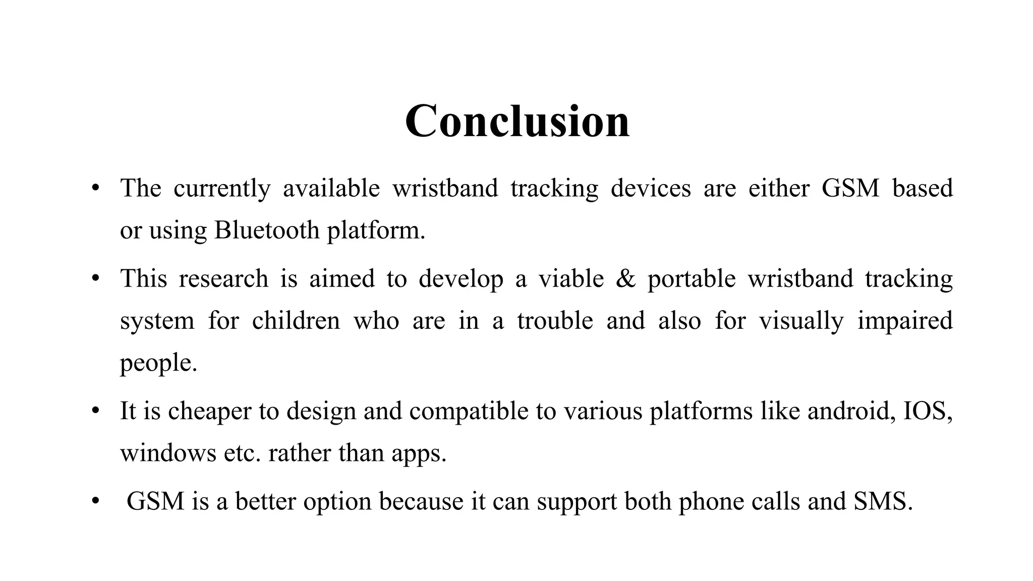 Conclusion
• The currently available wristband tracking devices are either GSM based
or using Bluetooth platform.
• This research is aimed to develop a viable & portable wristband tracking
system for children who are in a trouble and also for visually impaired
people.
• It is cheaper to design and compatible to various platforms like android, IOS,
windows etc. rather than apps.
• GSM is a better option because it can support both phone calls and SMS.
 
