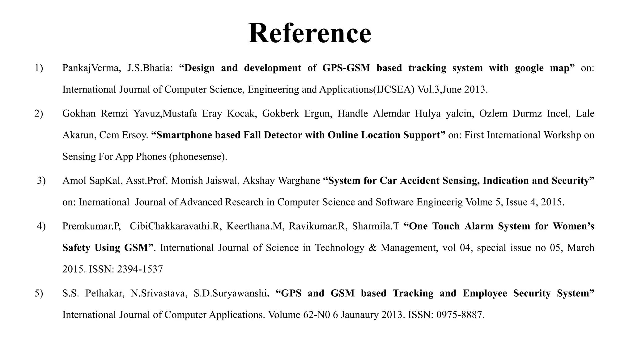 Reference
1) PankajVerma, J.S.Bhatia: “Design and development of GPS-GSM based tracking system with google map” on:
International Journal of Computer Science, Engineering and Applications(IJCSEA) Vol.3,June 2013.
2) Gokhan Remzi Yavuz,Mustafa Eray Kocak, Gokberk Ergun, Handle Alemdar Hulya yalcin, Ozlem Durmz Incel, Lale
Akarun, Cem Ersoy. “Smartphone based Fall Detector with Online Location Support” on: First International Workshp on
Sensing For App Phones (phonesense).
3) Amol SapKal, Asst.Prof. Monish Jaiswal, Akshay Warghane “System for Car Accident Sensing, Indication and Security”
on: Inernational Journal of Advanced Research in Computer Science and Software Engineerig Volme 5, Issue 4, 2015.
4) Premkumar.P, CibiChakkaravathi.R, Keerthana.M, Ravikumar.R, Sharmila.T “One Touch Alarm System for Women’s
Safety Using GSM”. International Journal of Science in Technology & Management, vol 04, special issue no 05, March
2015. ISSN: 2394-1537
5) S.S. Pethakar, N.Srivastava, S.D.Suryawanshi. “GPS and GSM based Tracking and Employee Security System”
International Journal of Computer Applications. Volume 62-N0 6 Jaunaury 2013. ISSN: 0975-8887.
 