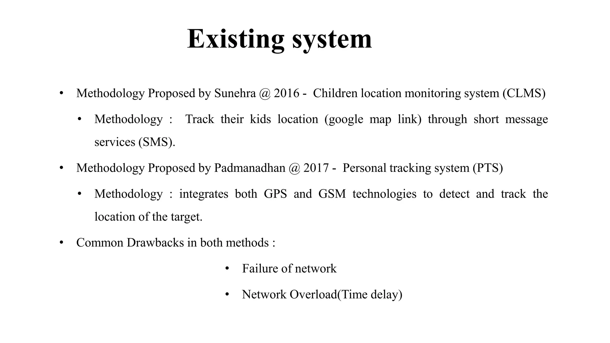 Existing system
• Methodology Proposed by Sunehra @ 2016 - Children location monitoring system (CLMS)
• Methodology : Track their kids location (google map link) through short message
services (SMS).
• Methodology Proposed by Padmanadhan @ 2017 - Personal tracking system (PTS)
• Methodology : integrates both GPS and GSM technologies to detect and track the
location of the target.
• Common Drawbacks in both methods :
• Failure of network
• Network Overload(Time delay)
 