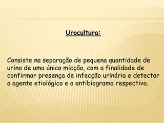 Urocultura:
Consiste na separação de pequena quantidade de
urina de uma única micção, com a finalidade de
confirmar presença de infecção urinária e detectar
o agente etiológico e o antibiograma respectivo.
 