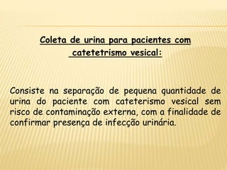 Coleta de urina para pacientes com
catetetrismo vesical:
Consiste na separação de pequena quantidade de
urina do paciente com cateterismo vesical sem
risco de contaminação externa, com a finalidade de
confirmar presença de infecção urinária.
 