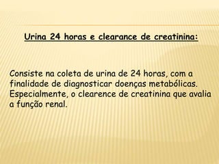 Urina 24 horas e clearance de creatinina:
Consiste na coleta de urina de 24 horas, com a
finalidade de diagnosticar doenças metabólicas.
Especialmente, o clearence de creatinina que avalia
a função renal.
 