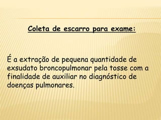 Coleta de escarro para exame:
É a extração de pequena quantidade de
exsudato broncopulmonar pela tosse com a
finalidade de auxiliar no diagnóstico de
doenças pulmonares.
 