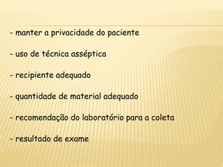 - manter a privacidade do paciente
- uso de técnica asséptica
- recipiente adequado
- quantidade de material adequado
- recomendação do laboratório para a coleta
- resultado de exame
 
