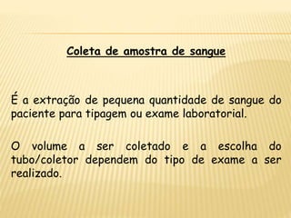 Coleta de amostra de sangue
É a extração de pequena quantidade de sangue do
paciente para tipagem ou exame laboratorial.
O volume a ser coletado e a escolha do
tubo/coletor dependem do tipo de exame a ser
realizado.
 