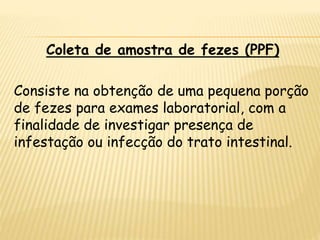 Coleta de amostra de fezes (PPF)
Consiste na obtenção de uma pequena porção
de fezes para exames laboratorial, com a
finalidade de investigar presença de
infestação ou infecção do trato intestinal.
 