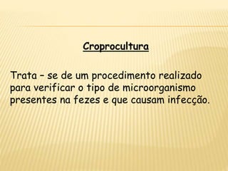 Croprocultura
Trata – se de um procedimento realizado
para verificar o tipo de microorganismo
presentes na fezes e que causam infecção.
 