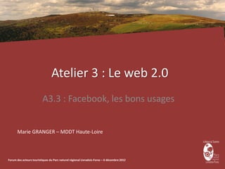 Atelier 3 : Le web 2.0
                         A3.3 : Facebook, les bons usages


      Marie GRANGER – MDDT Haute-Loire



Forum des acteurs touristiques du Parc naturel régional Livradois-Forez – 6 décembre 2012
 