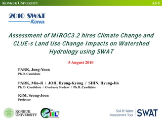 KONKUK UNIVERSITY
5 August 2010
Assessment of MIROC3.2 hires Climate Change and
CLUE-s Land Use Change Impacts on Watershed
Hydrology using SWAT
PARK, Jong-Yoon
Ph.D. Candidate
PARK, Min-Ji / JOH, Hyung-Kyung / SHIN, Hyung-Jin
Ph. D. Candidate / Graduate Student / Ph.D. Candidate
KIM, Seong-Joon
Professor
A3-5
 