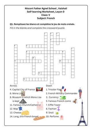 Q1. Remplissez les blancs et complétez le jeu de mots croisés.
Fill in the blanks and complete the crossword puzzle.
Across
4. Capital City of France
6. Mona Lisa
8. Museum in which Mona Lisa
is kept
11. Famous Church/Cathedral
12. Map
13. Cheese
14. Long, thin French bread
Niscort Father Agnel School , Vaishali
Self-learning Worksheet, Leçon 0
Class: V
Subject: French
Down
1. Tricolor Flag
2. French Military Commander
3. Currency
5. Famous French comic
7. Eiffel Tower
8. Fashion
9. Snail
10. Perfume
 