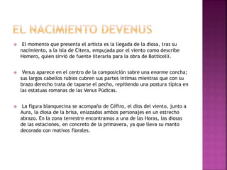  El momento que presenta el artista es la llegada de la diosa, tras su
nacimiento, a la isla de Citera, empujada por el viento como describe
Homero, quien sirvió de fuente literaria para la obra de Botticelli.
 Venus aparece en el centro de la composición sobre una enorme concha;
sus largos cabellos rubios cubren sus partes íntimas mientras que con su
brazo derecho trata de taparse el pecho, repitiendo una postura típica en
las estatuas romanas de las Venus Púdicas.
 La figura blanquecina se acompaña de Céfiro, el dios del viento, junto a
Aura, la diosa de la brisa, enlazados ambos personajes en un estrecho
abrazo. En la zona terrestre encontramos a una de las Horas, las diosas
de las estaciones, en concreto de la primavera, ya que lleva su manto
decorado con motivos florales.
 