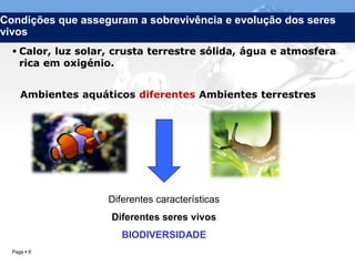Condições que asseguram a sobrevivência e evolução dos seres
vivos
   Calor, luz solar, crusta terrestre sólida, água e atmosfera
    rica em oxigénio.


     Ambientes aquáticos diferentes Ambientes terrestres




                    Diferentes características
                    Diferentes seres vivos
                       BIODIVERSIDADE
  Page  6                        IL 2012
 