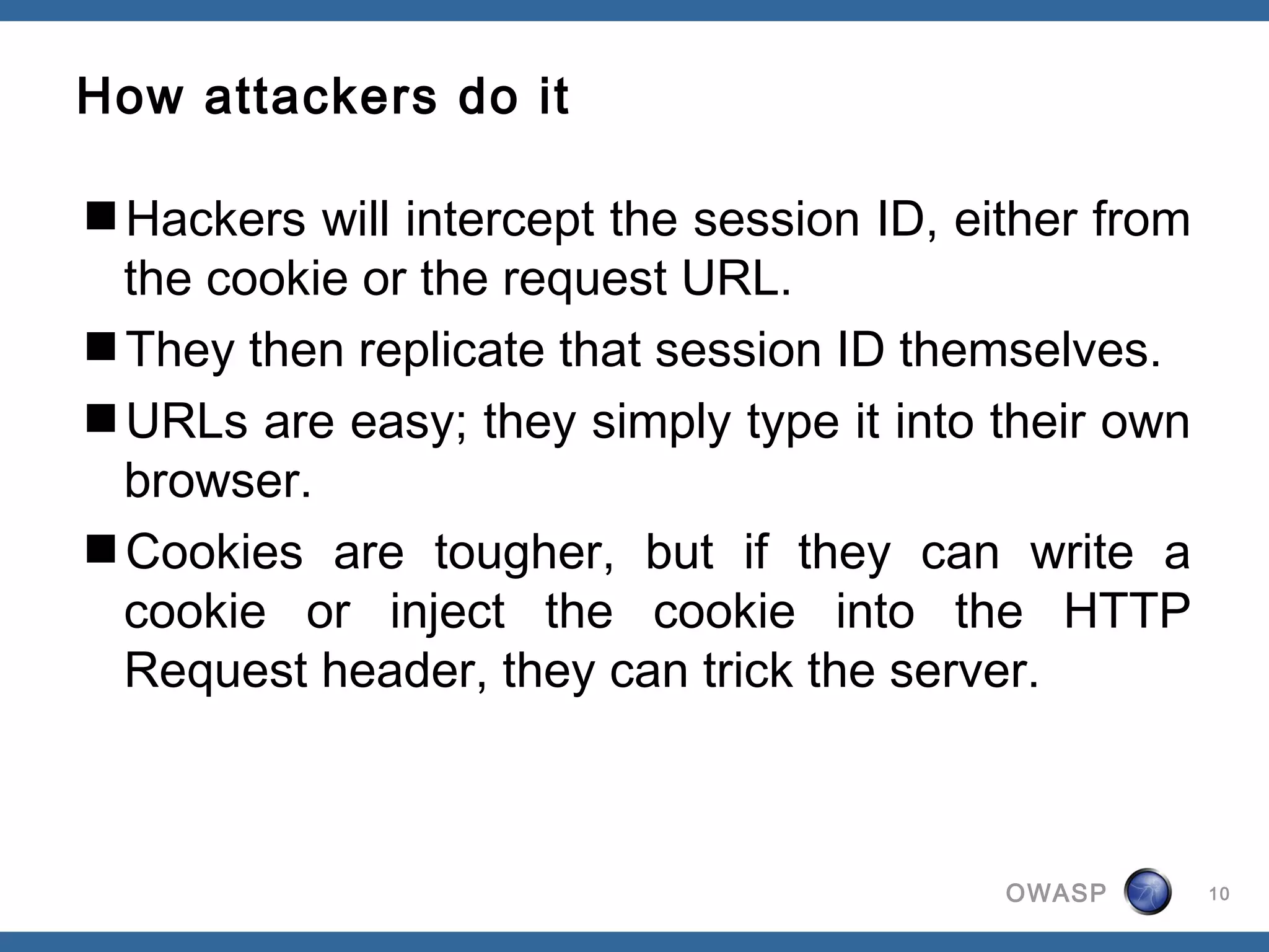 How attackers do it

Hackers will intercept the session ID, either from
 the cookie or the request URL.
They then replicate that session ID themselves.
URLs are easy; they simply type it into their own
 browser.
Cookies are tougher, but if they can write a
 cookie or inject the cookie into the HTTP
 Request header, they can trick the server.



                                          OWASP       10
 