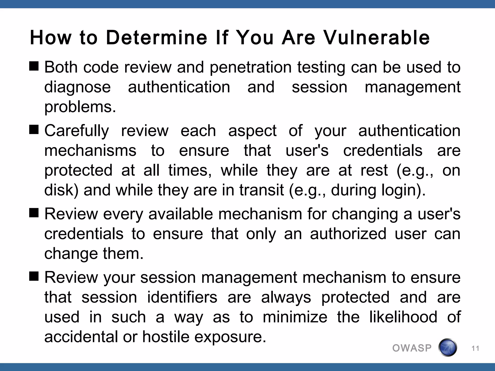 How to Determine If You Are Vulnerable
 Both code review and penetration testing can be used to
  diagnose authentication and session management
  problems.
 Carefully review each aspect of your authentication
  mechanisms to ensure that user's credentials are
  protected at all times, while they are at rest (e.g., on
  disk) and while they are in transit (e.g., during login).
 Review every available mechanism for changing a user's
  credentials to ensure that only an authorized user can
  change them.
 Review your session management mechanism to ensure
  that session identifiers are always protected and are
  used in such a way as to minimize the likelihood of
  accidental or hostile exposure.
                                                 OWASP        11
 