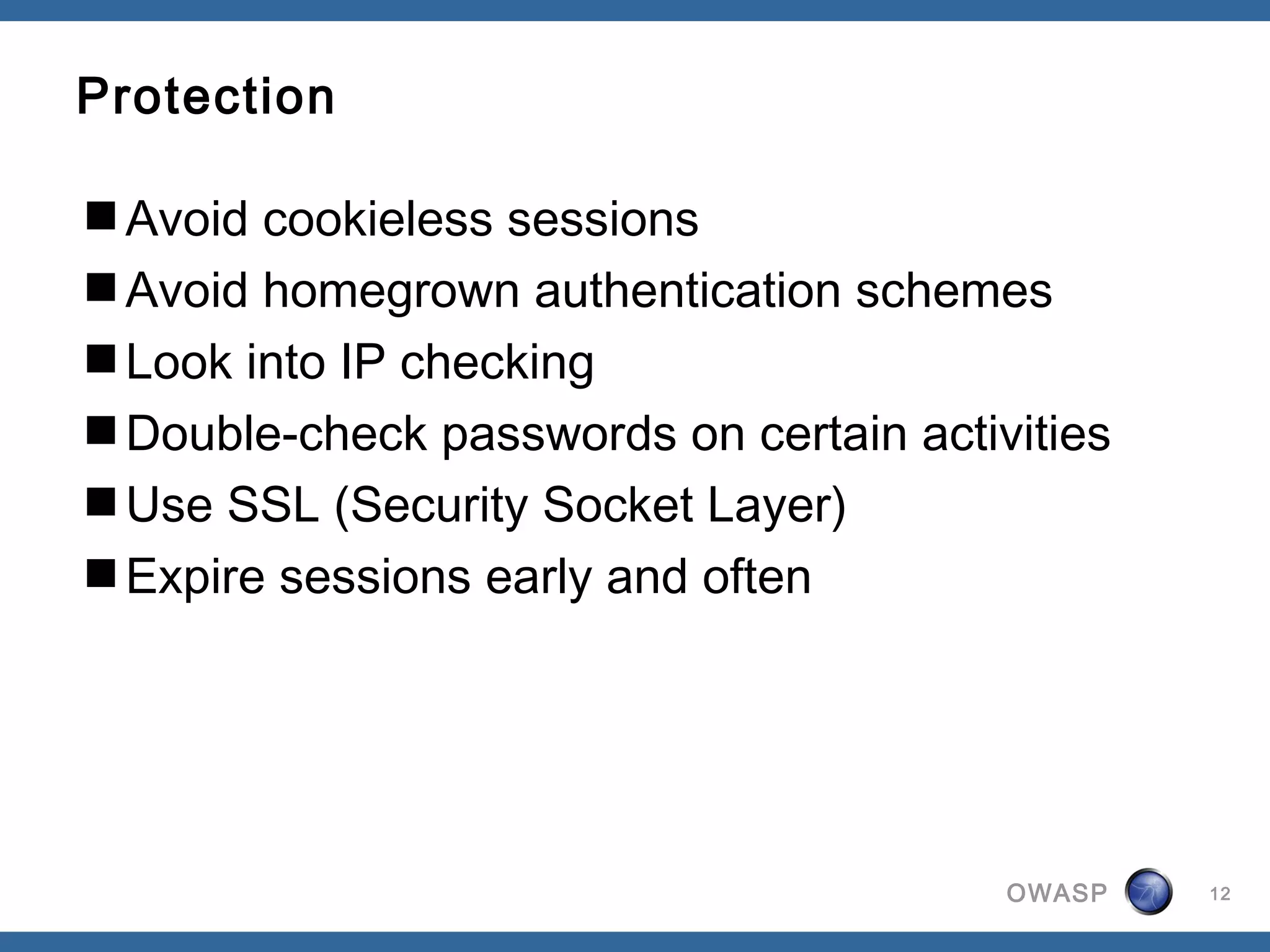 Protection

Avoid cookieless sessions
Avoid homegrown authentication schemes
Look into IP checking
Double-check passwords on certain activities
Use SSL (Security Socket Layer)
Expire sessions early and often




                                        OWASP   12
 