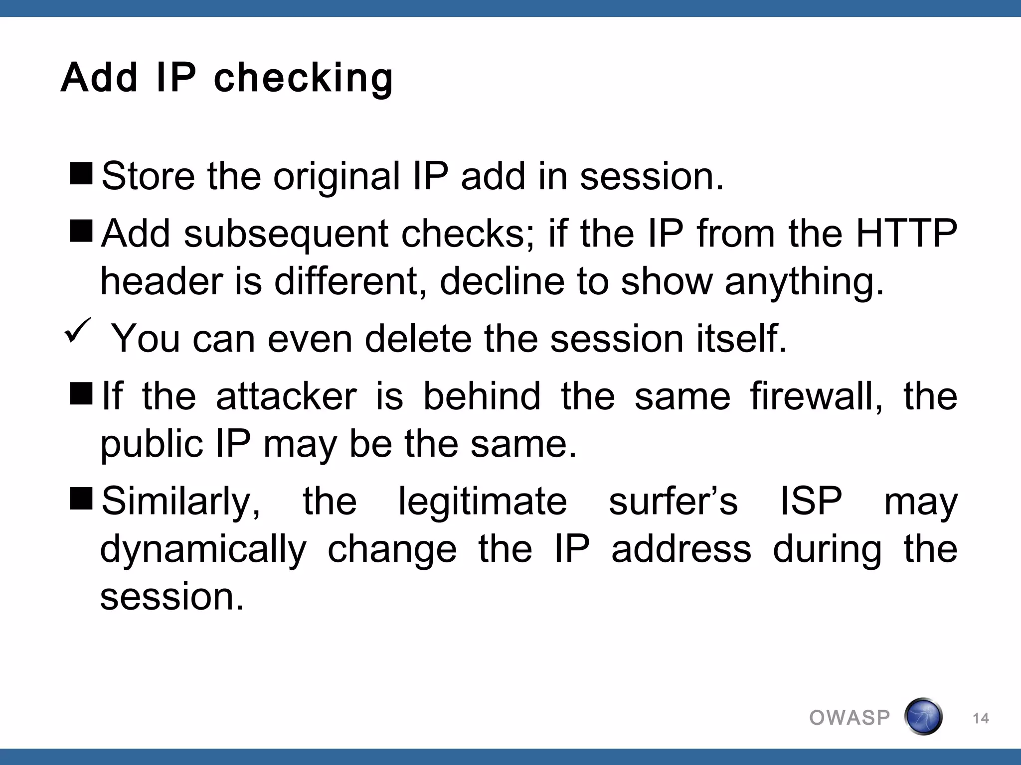 Add IP checking

Store the original IP add in session.
Add subsequent checks; if the IP from the HTTP
 header is different, decline to show anything.
 You can even delete the session itself.
If the attacker is behind the same firewall, the
 public IP may be the same.
Similarly, the legitimate surfer’s ISP may
 dynamically change the IP address during the
 session.

                                        OWASP       14
 