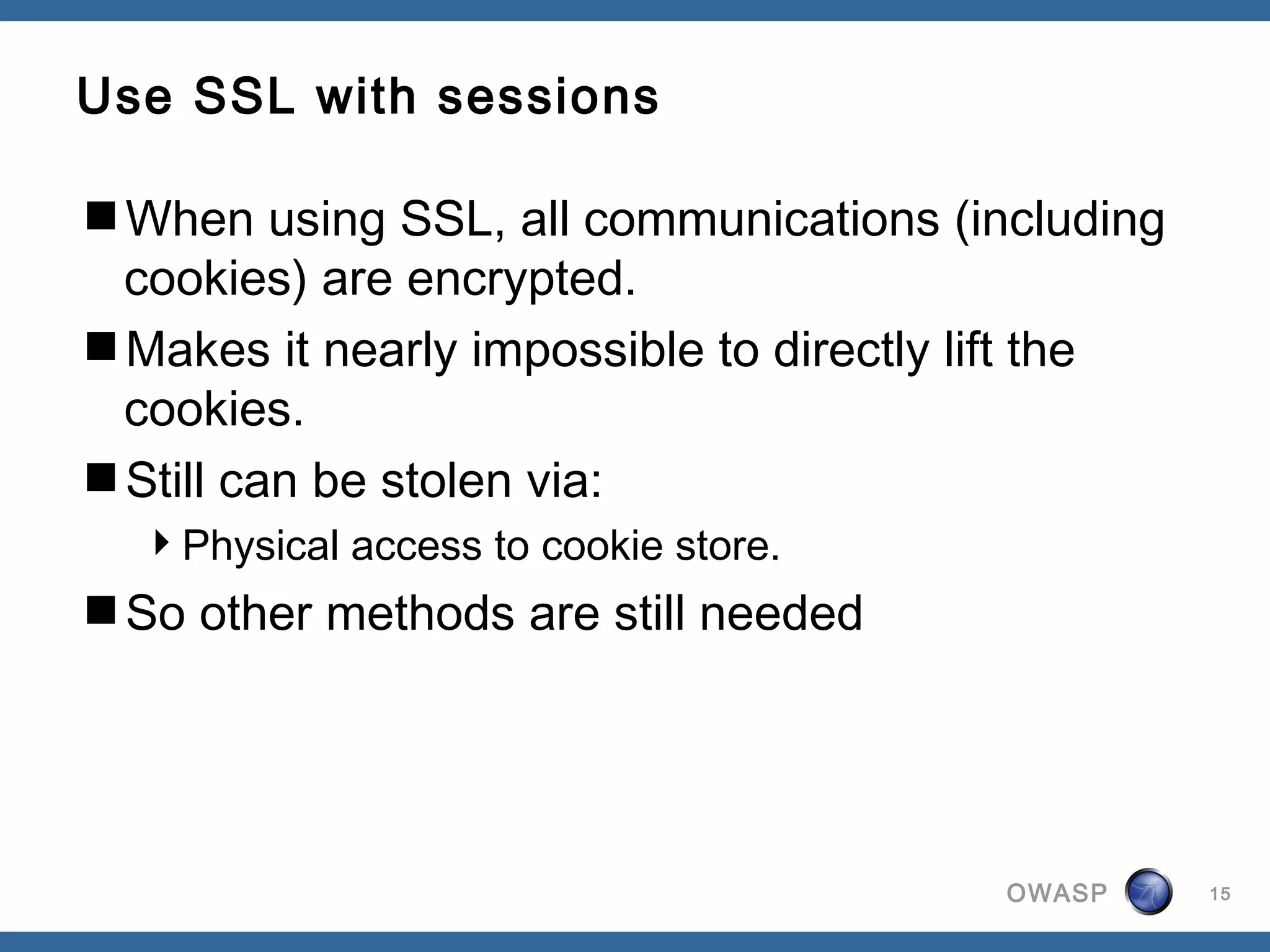 Use SSL with sessions

When using SSL, all communications (including
 cookies) are encrypted.
Makes it nearly impossible to directly lift the
 cookies.
Still can be stolen via:
  Physical access to cookie store.
So other methods are still needed




                                        OWASP      15
 
