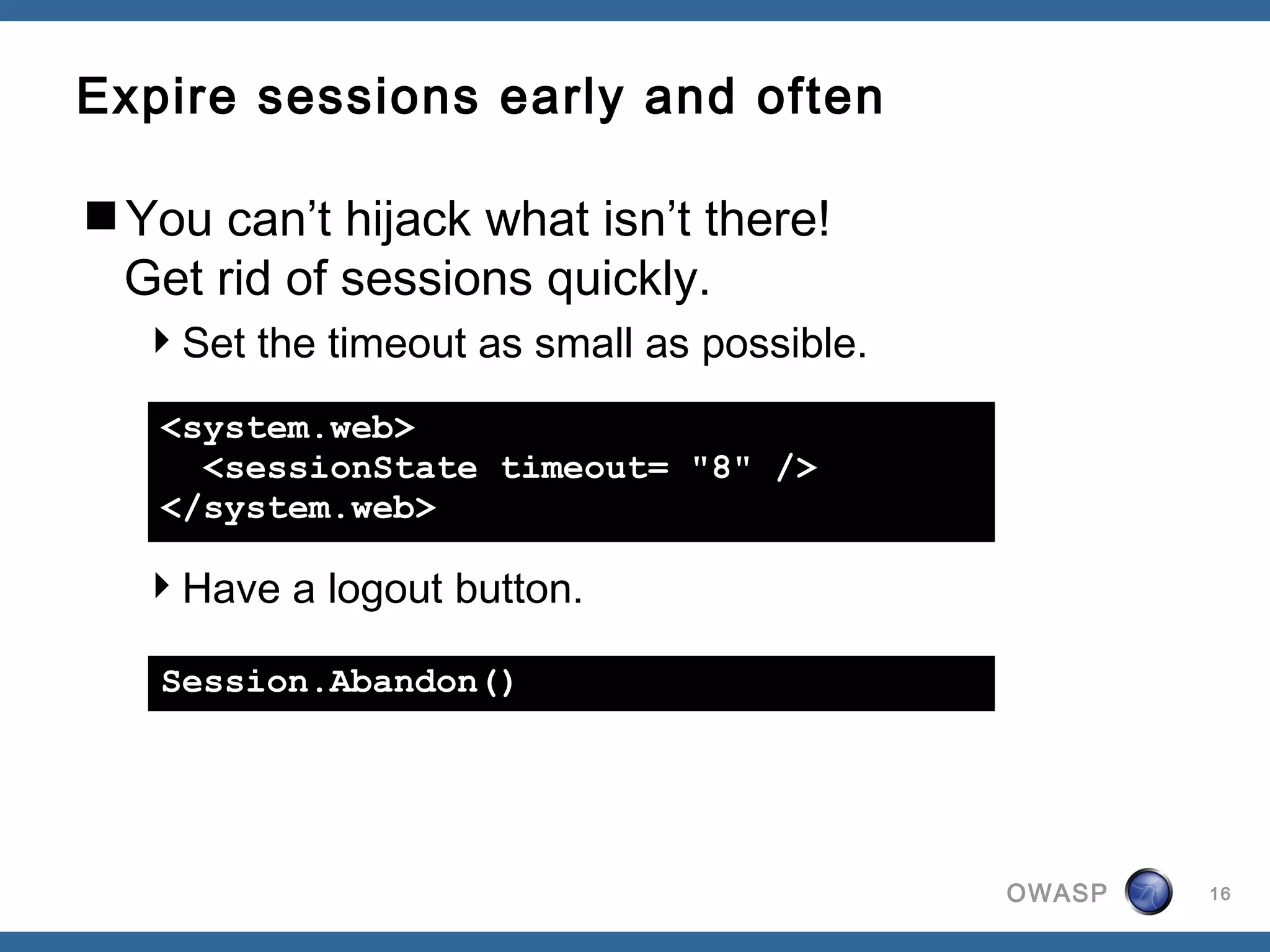 Expire sessions early and often

You can’t hijack what isn’t there!
 Get rid of sessions quickly.
  Set the timeout as small as possible.

   <system.web>
     <sessionState timeout= "8" />
   </system.web>

  Have a logout button.

   Session.Abandon()




                                           OWASP   16
 
