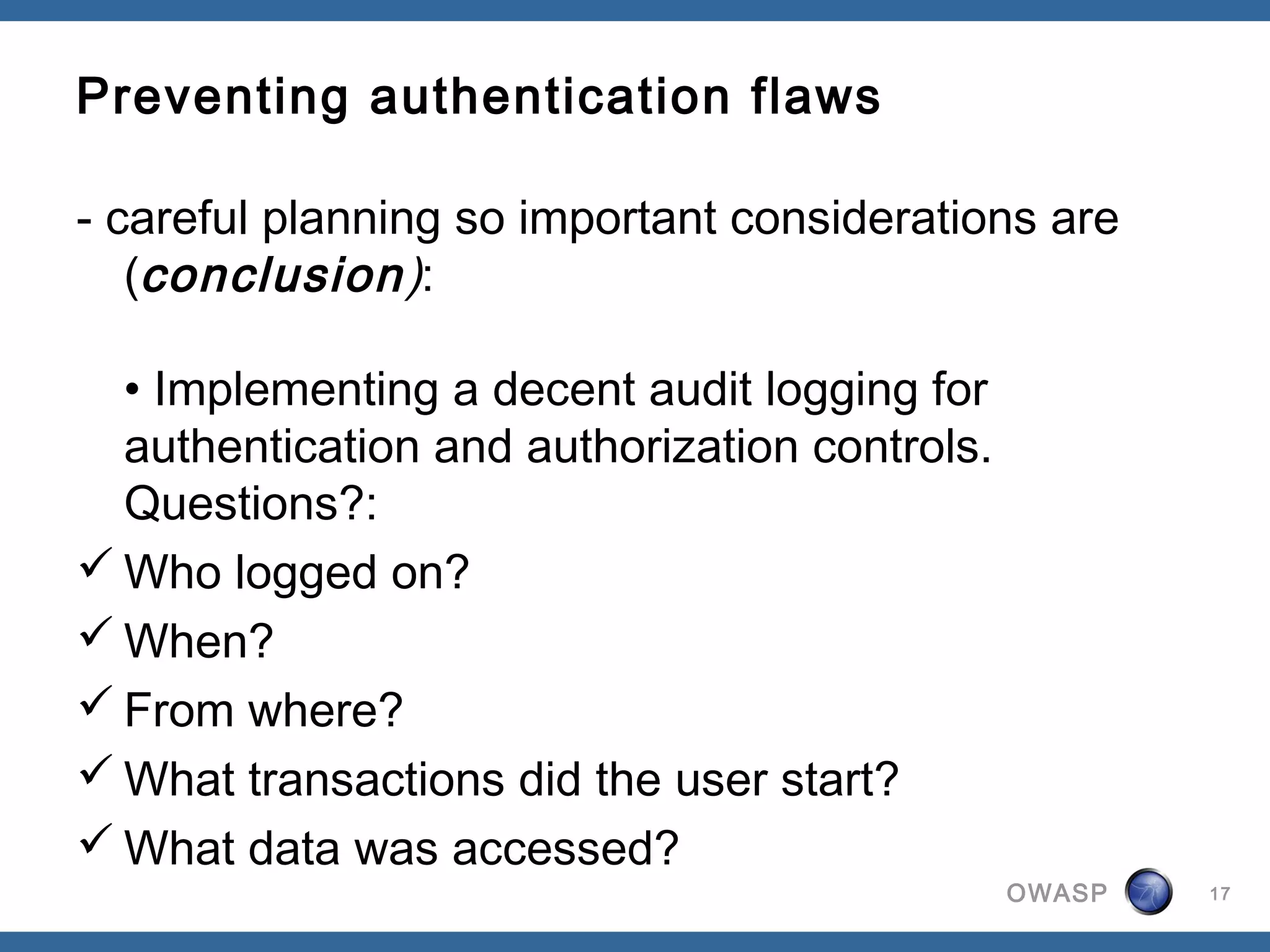 Preventing authentication flaws

- careful planning so important considerations are
   (conclusion):

  • Implementing a decent audit logging for
  authentication and authorization controls.
  Questions?: 
 Who logged on? 
 When? 
 From where? 
 What transactions did the user start? 
 What data was accessed? 
                                               OWASP   17
 