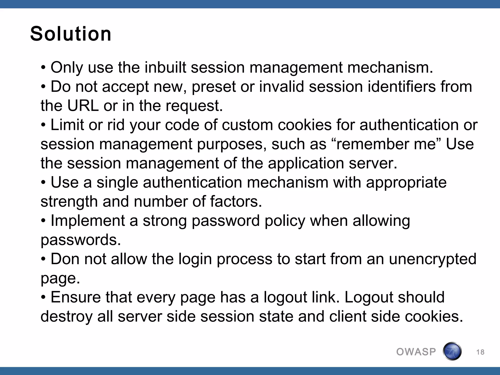 Solution
 • Only use the inbuilt session management mechanism.
 • Do not accept new, preset or invalid session identifiers from
 the URL or in the request.
 • Limit or rid your code of custom cookies for authentication or
 session management purposes, such as “remember me” Use
 the session management of the application server. 
 • Use a single authentication mechanism with appropriate
 strength and number of factors.
 • Implement a strong password policy when allowing
 passwords.
 • Don not allow the login process to start from an unencrypted
 page.
 • Ensure that every page has a logout link. Logout should
 destroy all server side session state and client side cookies.

                                                     OWASP      18
 
