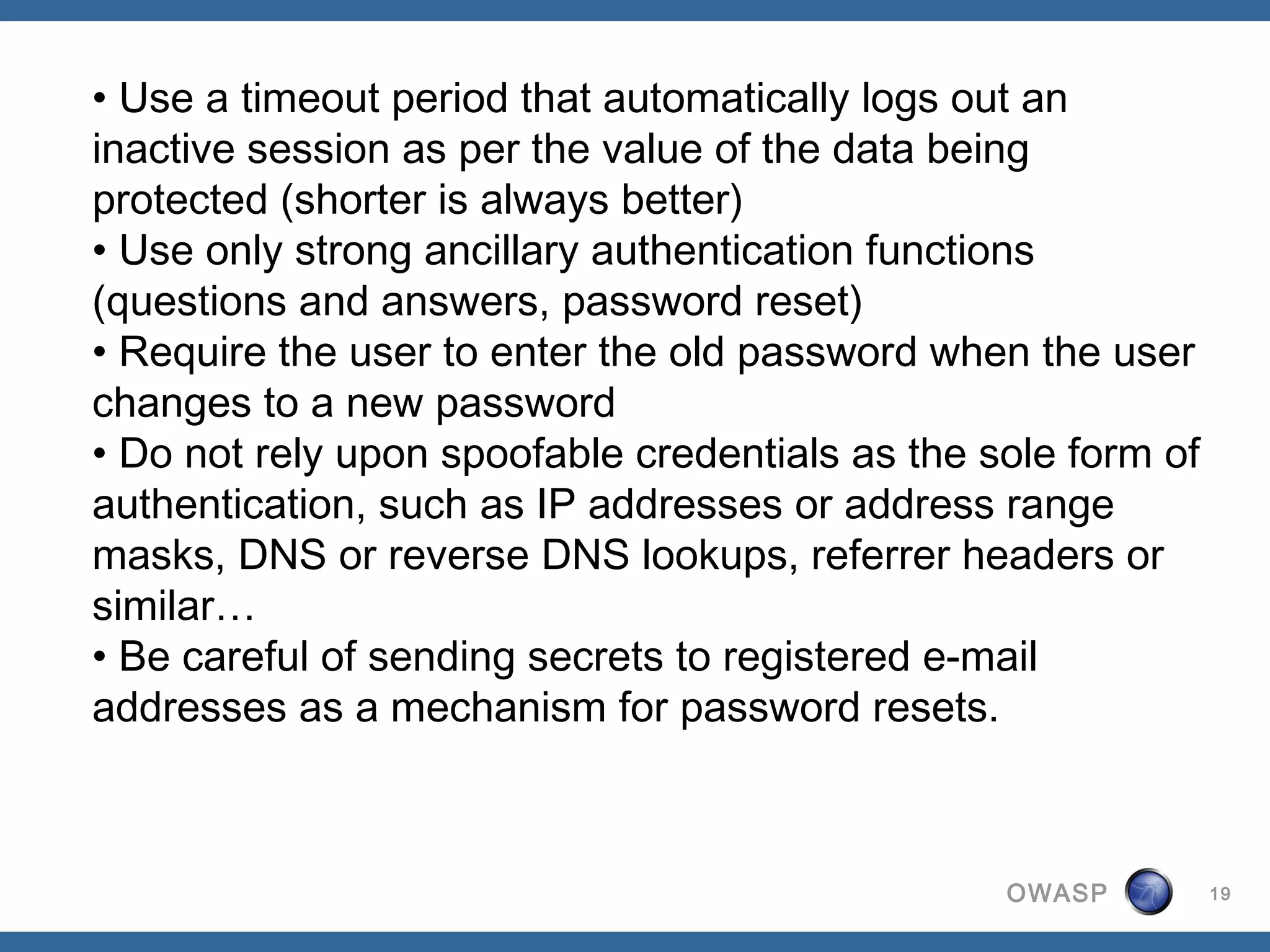 • Use a timeout period that automatically logs out an
inactive session as per the value of the data being
protected (shorter is always better)
• Use only strong ancillary authentication functions
(questions and answers, password reset)
• Require the user to enter the old password when the user
changes to a new password 
• Do not rely upon spoofable credentials as the sole form of
authentication, such as IP addresses or address range
masks, DNS or reverse DNS lookups, referrer headers or
similar…
• Be careful of sending secrets to registered e-mail
addresses as a mechanism for password resets.



                                                 OWASP         19
 