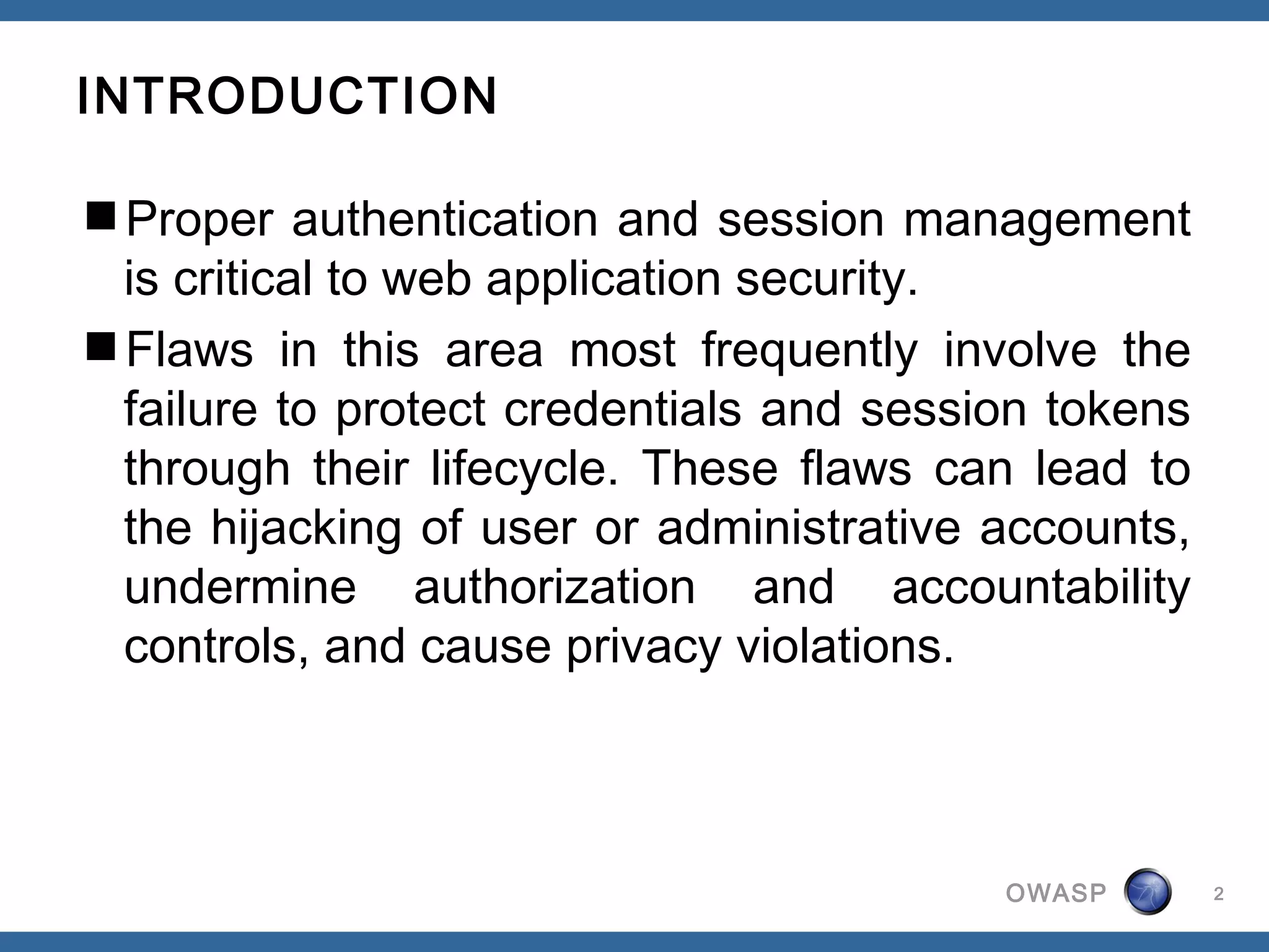 INTRODUCTION

Proper authentication and session management
 is critical to web application security.
Flaws in this area most frequently involve the
 failure to protect credentials and session tokens
 through their lifecycle. These flaws can lead to
 the hijacking of user or administrative accounts,
 undermine authorization and accountability
 controls, and cause privacy violations. 



                                         OWASP       2
 