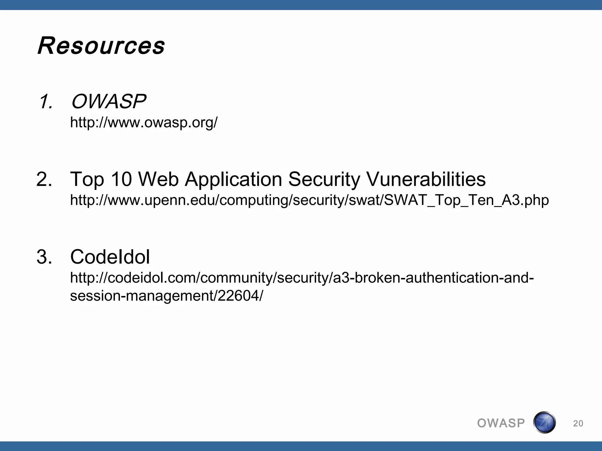 Resources

1. OWASP
   http://www.owasp.org/


2. Top 10 Web Application Security Vunerabilities
   http://www.upenn.edu/computing/security/swat/SWAT_Top_Ten_A3.php


3. CodeIdol
   http://codeidol.com/community/security/a3-broken-authentication-and-
   session-management/22604/




                                                              OWASP       20
 