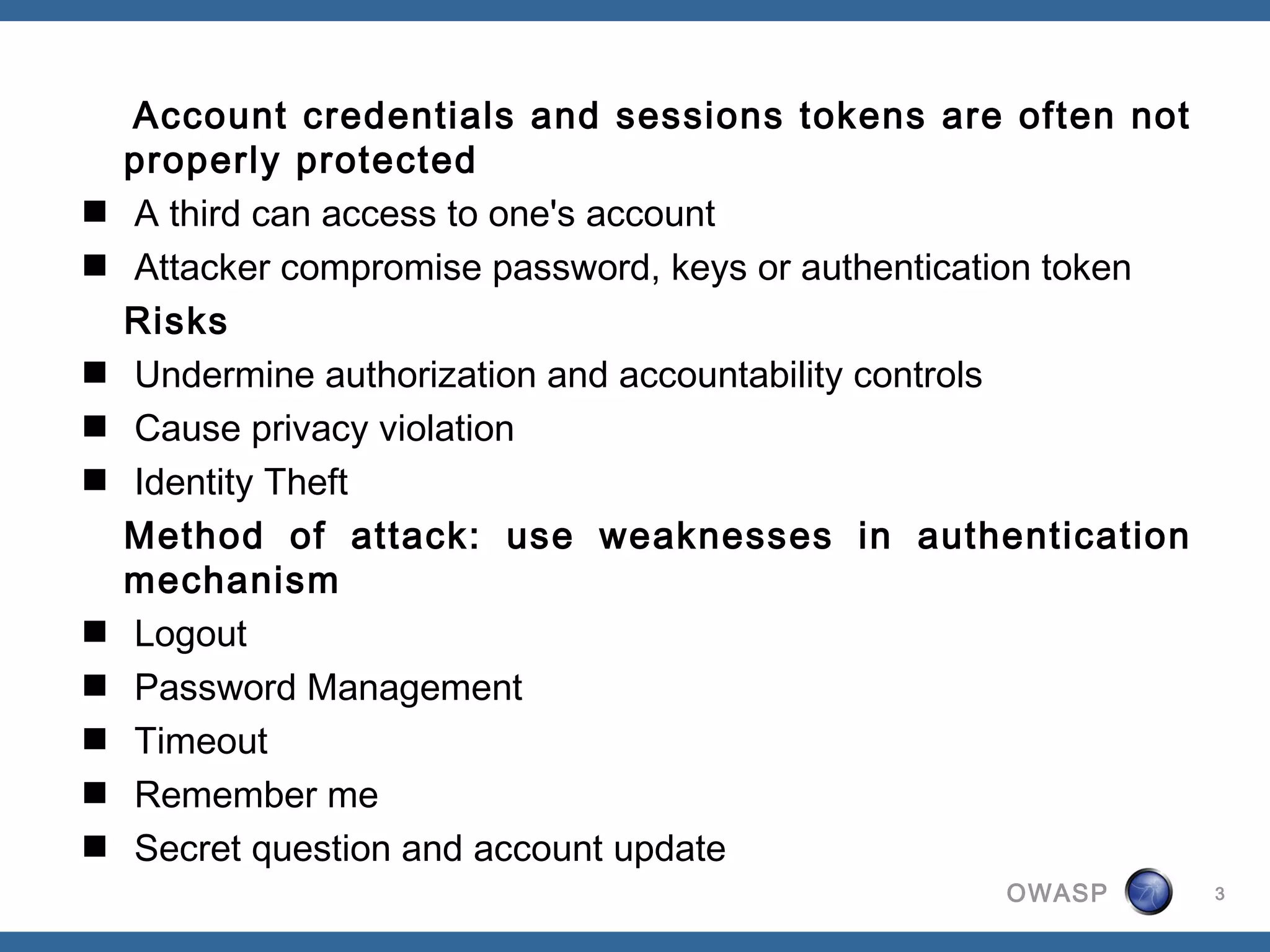 Account credentials and sessions tokens are often not
  properly protected
 A third can access to one's account
 Attacker compromise password, keys or authentication token
  Risks
 Undermine authorization and accountability controls
 Cause privacy violation
 Identity Theft
  Method of attack: use weaknesses in authentication
  mechanism
 Logout
 Password Management
 Timeout
 Remember me
 Secret question and account update
                                                  OWASP        3
 