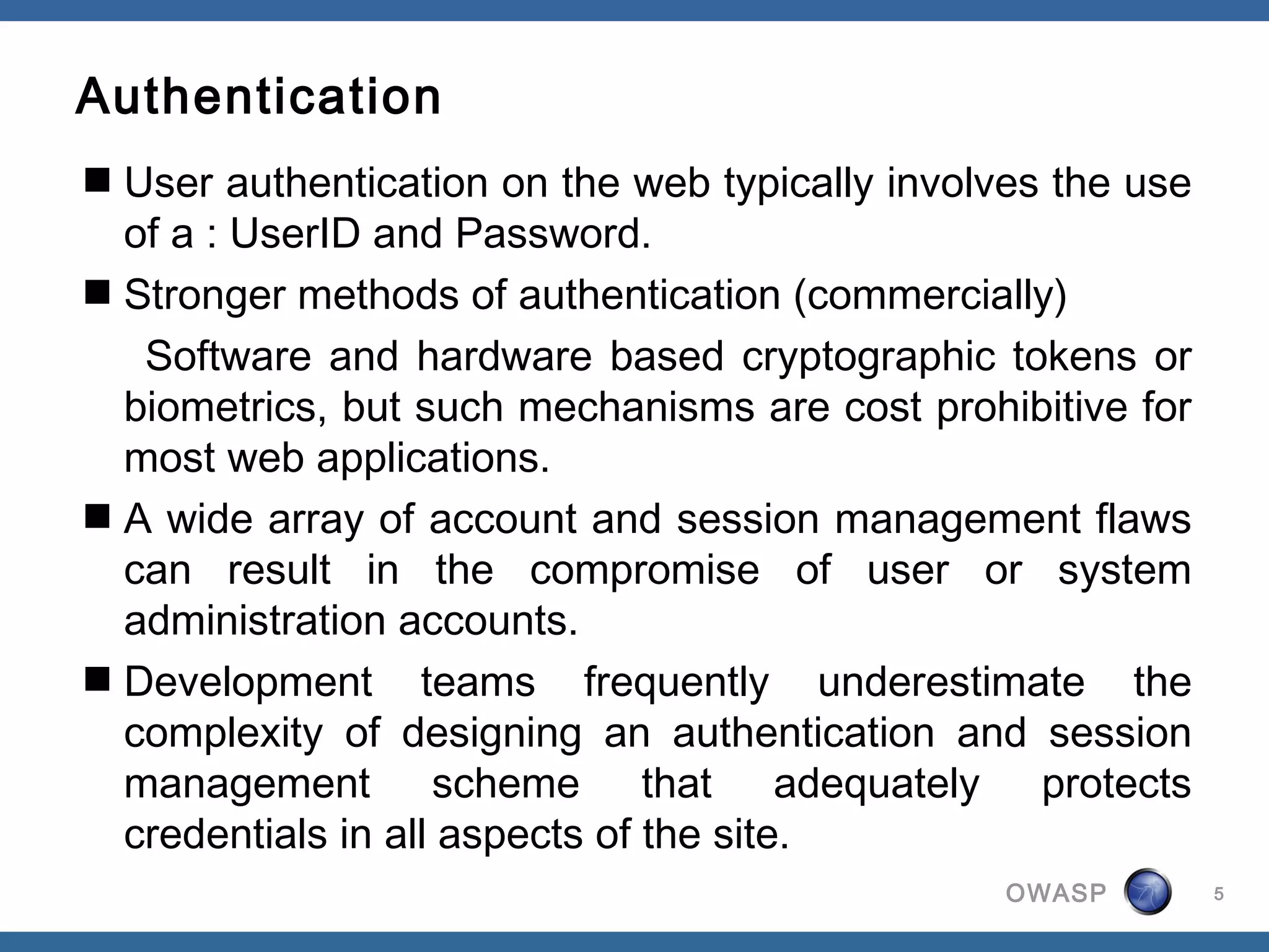 Authentication
 User authentication on the web typically involves the use
  of a : UserID and Password.
 Stronger methods of authentication (commercially)
   Software and hardware based cryptographic tokens or
  biometrics, but such mechanisms are cost prohibitive for
  most web applications.
 A wide array of account and session management flaws
  can result in the compromise of user or system
  administration accounts.
 Development teams frequently underestimate the
  complexity of designing an authentication and session
  management scheme that adequately protects
  credentials in all aspects of the site.
                                                 OWASP        5
 