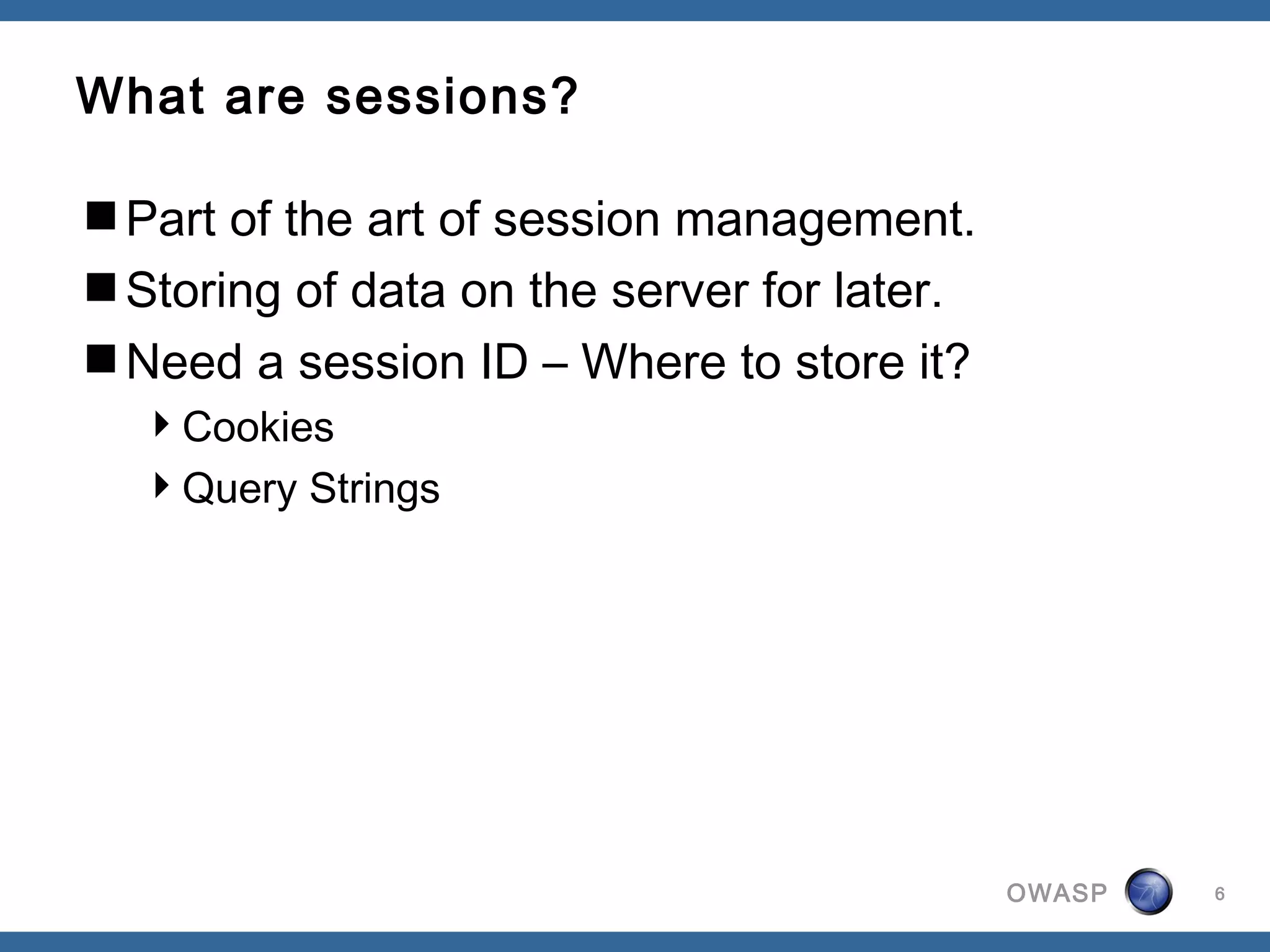 What are sessions?

Part of the art of session management.
Storing of data on the server for later.
Need a session ID – Where to store it?
  Cookies
  Query Strings




                                            OWASP   6
 