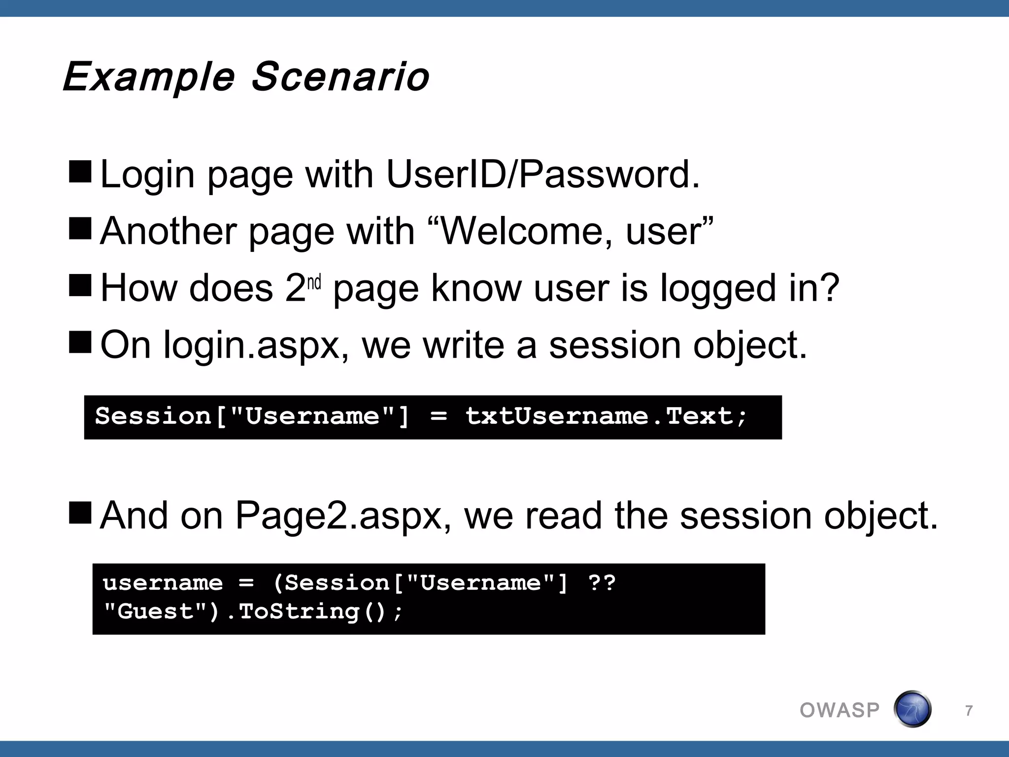 Example Scenario

Login page with UserID/Password.
Another page with “Welcome, user”
How does 2nd page know user is logged in?
On login.aspx, we write a session object.
 Session["Username"] = txtUsername.Text;


And on Page2.aspx, we read the session object.
  username = (Session["Username"] ??
  "Guest").ToString();


                                           OWASP   7
 