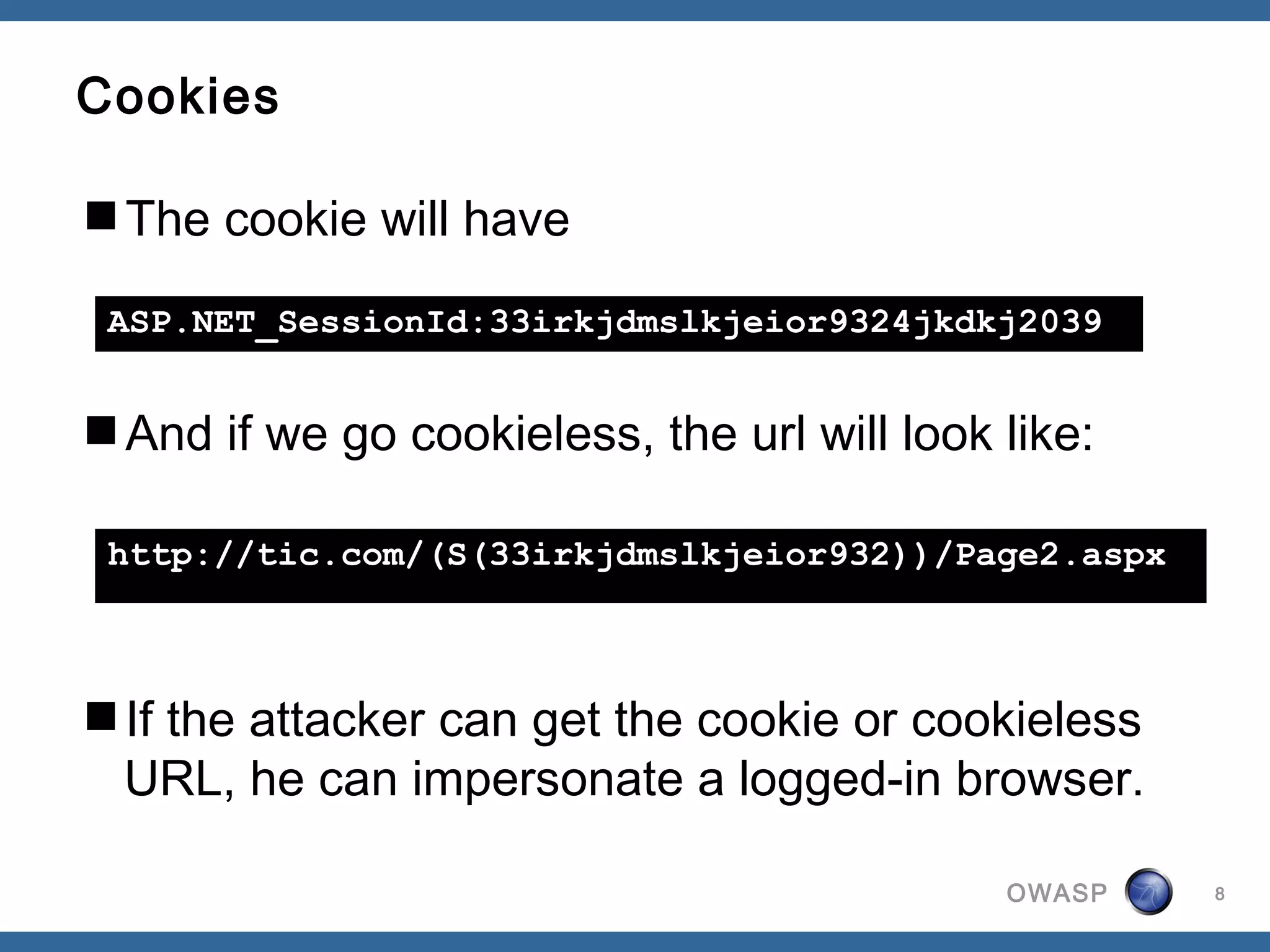 Cookies

The cookie will have

 ASP.NET_SessionId:33irkjdmslkjeior9324jkdkj2039


And if we go cookieless, the url will look like:

 http://tic.com/(S(33irkjdmslkjeior932))/Page2.aspx



If the attacker can get the cookie or cookieless
 URL, he can impersonate a logged-in browser.

                                            OWASP     8
 