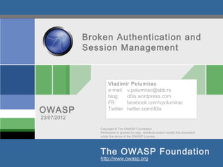 Broken Authentication and
             Session Management



                     Vladimir Polumirac
                     e-mail: v.polumirac@sbb.rs
                     blog:   d0is.wordpress.com
                     FB:     facebook.com/vpolumirac
OWASP                Twitter twitter.com/d0is
23/07/2012

                Copyright © The OWASP Foundation
                Permission is granted to copy, distribute and/or modify this document
                under the terms of the OWASP License.




                The OWASP Foundation
                http://www.owasp.org
 